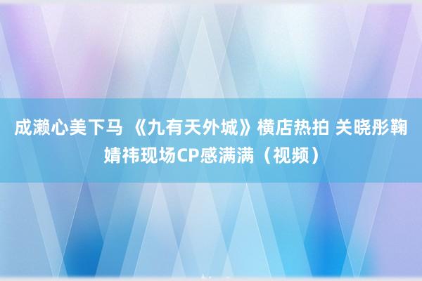 成濑心美下马 《九有天外城》横店热拍 关晓彤鞠婧祎现场CP感满满（视频）