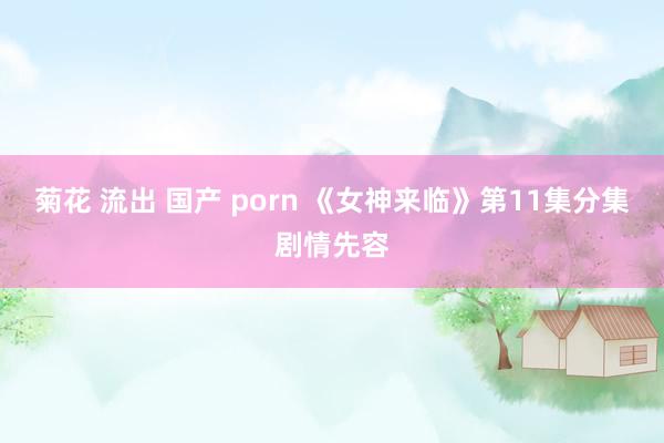 菊花 流出 国产 porn 《女神来临》第11集分集剧情先容