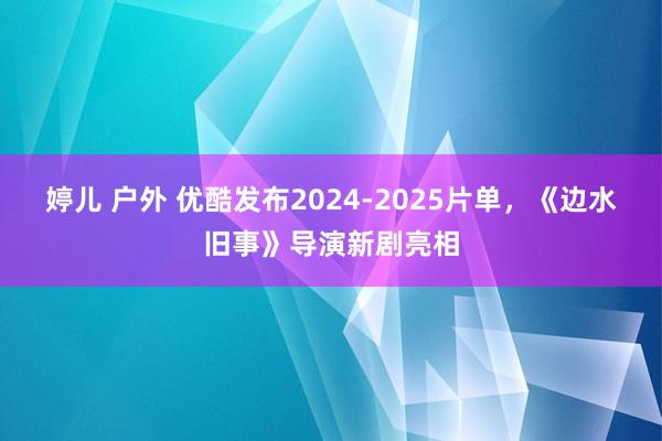 婷儿 户外 优酷发布2024-2025片单，《边水旧事》导演新剧亮相