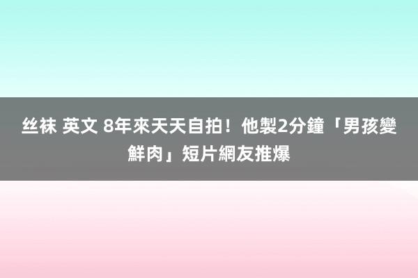 丝袜 英文 8年來天天自拍！他製2分鐘「男孩變鮮肉」短片網友推爆