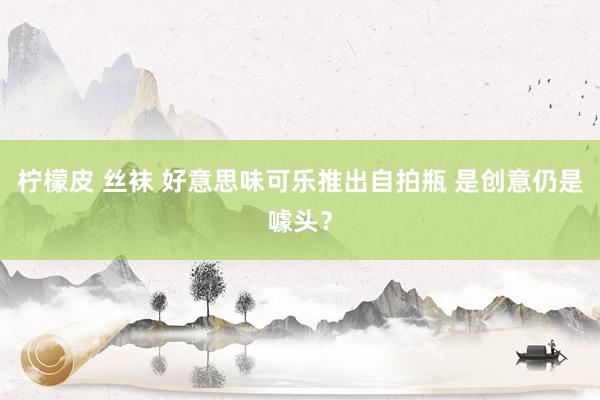 柠檬皮 丝袜 好意思味可乐推出自拍瓶 是创意仍是噱头？