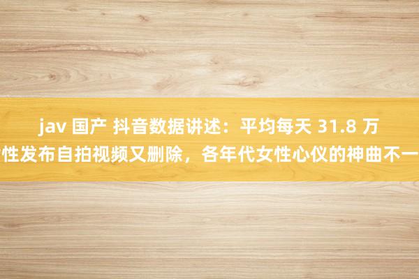 jav 国产 抖音数据讲述：平均每天 31.8 万女性发布自拍视频又删除，各年代女性心仪的神曲不一样