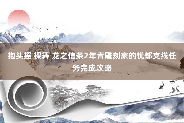 抱头摇 裸舞 龙之信条2年青雕刻家的忧郁支线任务完成攻略