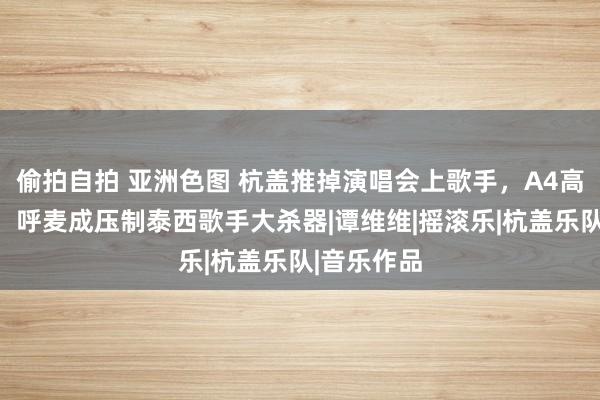 偷拍自拍 亚洲色图 杭盖推掉演唱会上歌手，A4高音圣洁飙，呼麦成压制泰西歌手大杀器|谭维维|摇滚乐|杭盖乐队|音乐作品