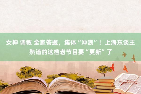 女神 调教 全家答题，集体“冲浪”！上海东谈主熟谙的这档老节目要“更新”了