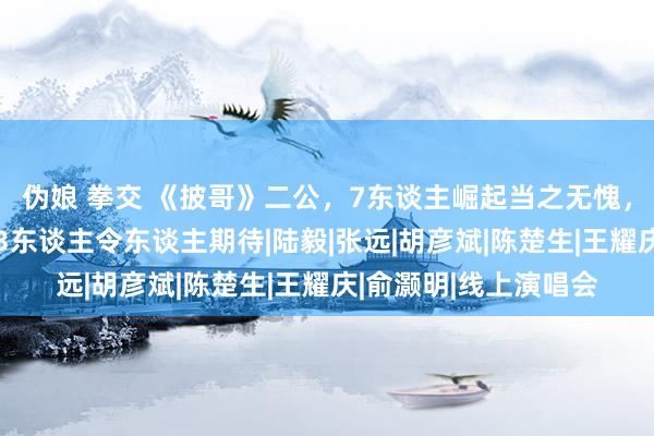 伪娘 拳交 《披哥》二公，7东谈主崛起当之无愧，2东谈主寂寥叫好，3东谈主令东谈主期待|陆毅|张远|胡彦斌|陈楚生|王耀庆|俞灏明|线上演唱会