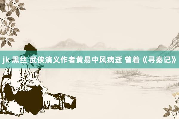 jk 黑丝 武侠演义作者黄易中风病逝 曾着《寻秦记》