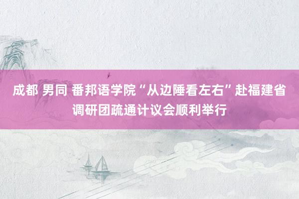 成都 男同 番邦语学院“从边陲看左右”赴福建省调研团疏通计议会顺利举行