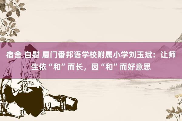 宿舍 自慰 厦门番邦语学校附属小学刘玉斌：让师生依“和”而长，因“和”而好意思