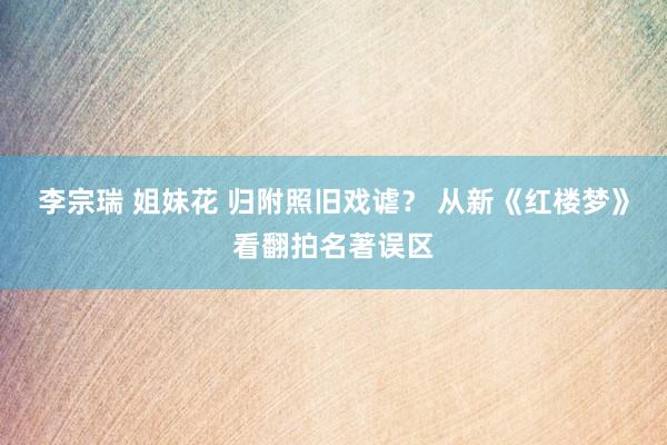 李宗瑞 姐妹花 归附照旧戏谑？ 从新《红楼梦》看翻拍名著误区