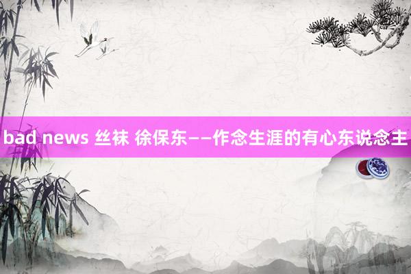 bad news 丝袜 徐保东——作念生涯的有心东说念主