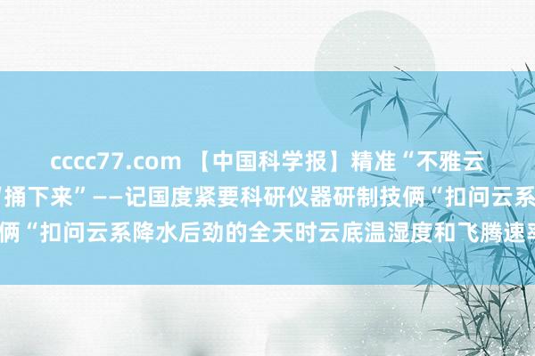 cccc77.com 【中国科学报】精准“不雅云测雨”  把天上云水资源“捅下来”——记国度紧要科研仪器研制技俩“扣问云系降水后劲的全天时云底温湿度和飞腾速率探伤激光雷达”