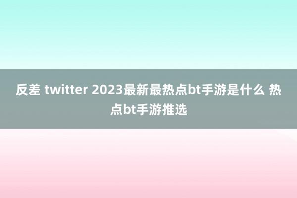 反差 twitter 2023最新最热点bt手游是什么 热点bt手游推选