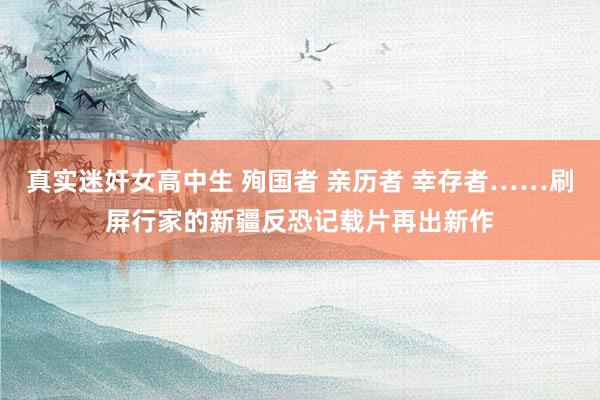 真实迷奸女高中生 殉国者 亲历者 幸存者……刷屏行家的新疆反恐记载片再出新作