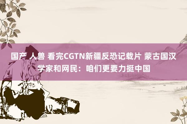 国产 人兽 看完CGTN新疆反恐记载片 蒙古国汉学家和网民：咱们更要力挺中国