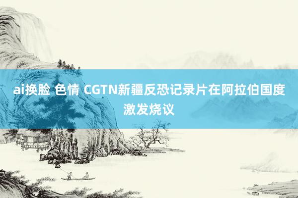 ai换脸 色情 CGTN新疆反恐记录片在阿拉伯国度激发烧议