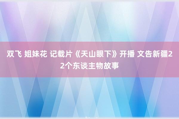 双飞 姐妹花 记载片《天山眼下》开播 文告新疆22个东谈主物故事